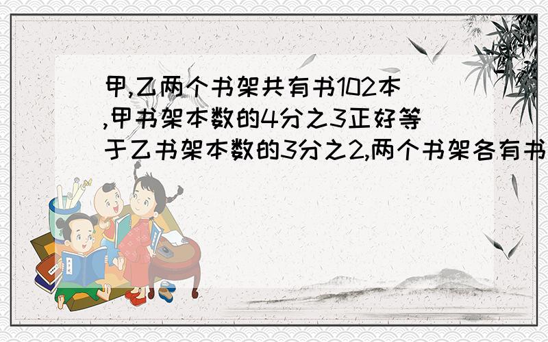 甲,乙两个书架共有书102本,甲书架本数的4分之3正好等于乙书架本数的3分之2,两个书架各有书多少本列式子,