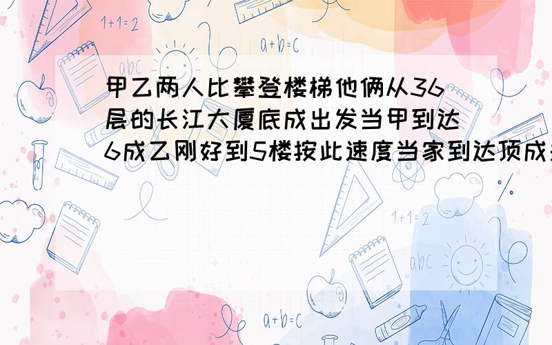 甲乙两人比攀登楼梯他俩从36层的长江大厦底成出发当甲到达6成乙刚好到5楼按此速度当家到达顶成是甲乙两人比攀登楼梯他俩从36层的长江大厦底成出发当甲到达6成乙刚好到5楼按此速度当