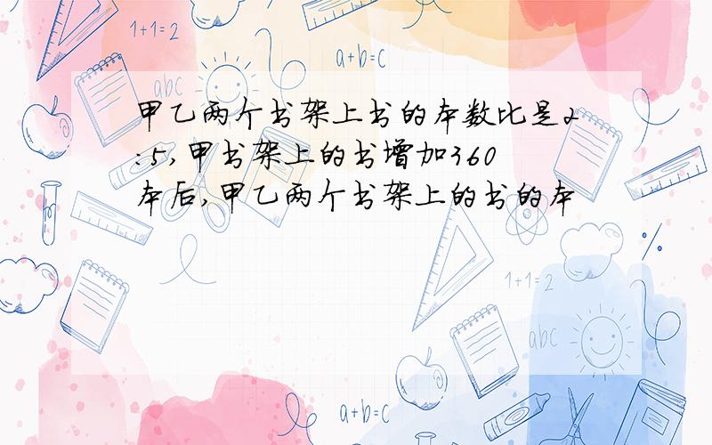 甲乙两个书架上书的本数比是2:5,甲书架上的书增加360本后,甲乙两个书架上的书的本