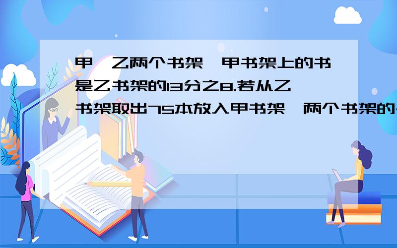 甲、乙两个书架,甲书架上的书是乙书架的13分之8.若从乙书架取出75本放入甲书架,两个书架的书相等.原来两书架各有多少本?