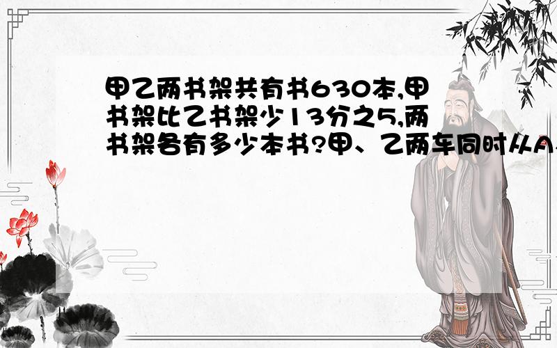 甲乙两书架共有书630本,甲书架比乙书架少13分之5,两书架各有多少本书?甲、乙两车同时从A、B对开,10小时后,甲车离B还有全程的10分之1,乙车过中点78千米,甲比乙每小时多行4千米.A、B相距多少