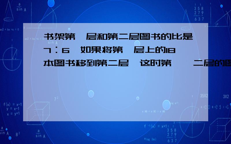 书架第一层和第二层图书的比是7：6,如果将第一层上的18本图书移到第二层,这时第一、二层的图书比是2：3,原来第一层和第二层各有多少本图书?