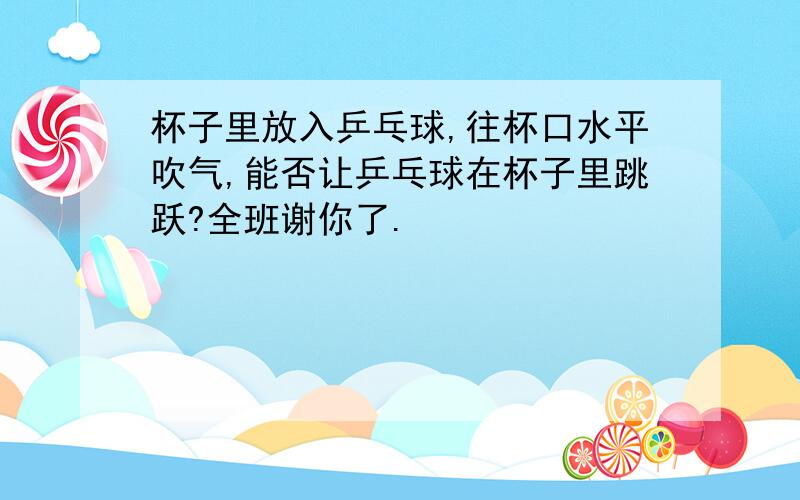 杯子里放入乒乓球,往杯口水平吹气,能否让乒乓球在杯子里跳跃?全班谢你了.