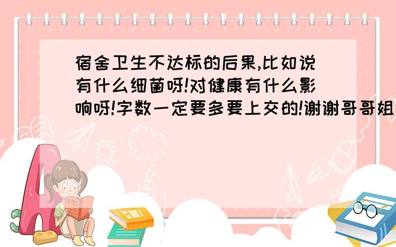 宿舍卫生不达标的后果,比如说有什么细菌呀!对健康有什么影响呀!字数一定要多要上交的!谢谢哥哥姐姐们了!个人卫生或家庭卫生都行比如说经常不通风有什么后果呀?就是关于卫生方面的常