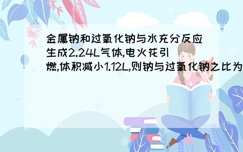 金属钠和过氧化钠与水充分反应生成2.24L气体,电火花引燃,体积减小1.12L,则钠与过氧化钠之比为?