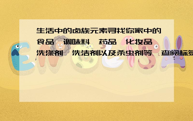 生活中的卤族元素寻找你家中的食品、调味料、药品、化妆品、洗涤剂、洗洁剂以及杀虫剂等,查阅标签或说明书,看一看其中含有哪些卤族元素,写篇演讲稿课堂上为同学们演讲.