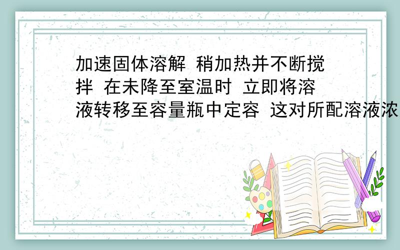 加速固体溶解 稍加热并不断搅拌 在未降至室温时 立即将溶液转移至容量瓶中定容 这对所配溶液浓度有何影响