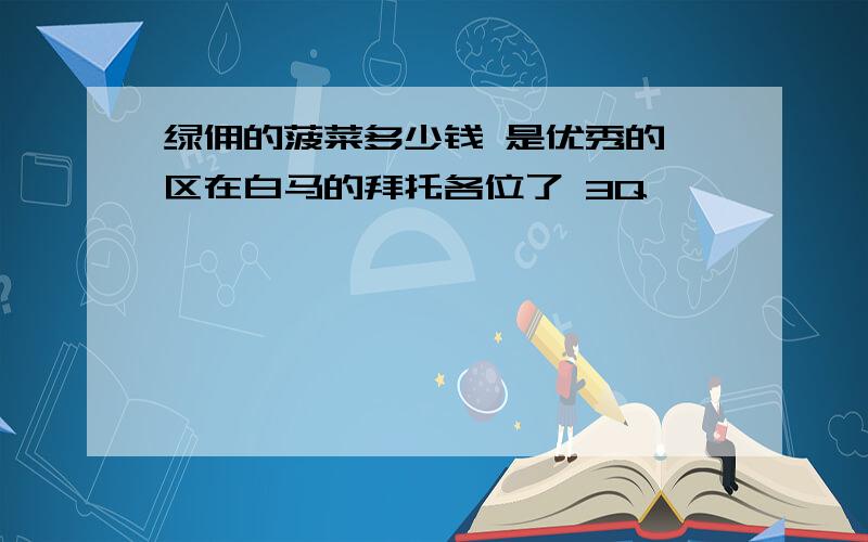 绿佣的菠菜多少钱 是优秀的 区在白马的拜托各位了 3Q