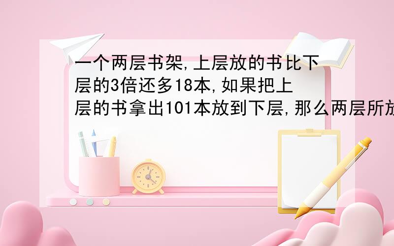 一个两层书架,上层放的书比下层的3倍还多18本,如果把上层的书拿出101本放到下层,那么两层所放的书本数相等.原来上下层各有书几本?