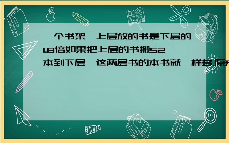 一个书架,上层放的书是下层的1.8倍如果把上层的书搬52本到下层,这两层书的本书就一样多.原来两层各放多少本用方程