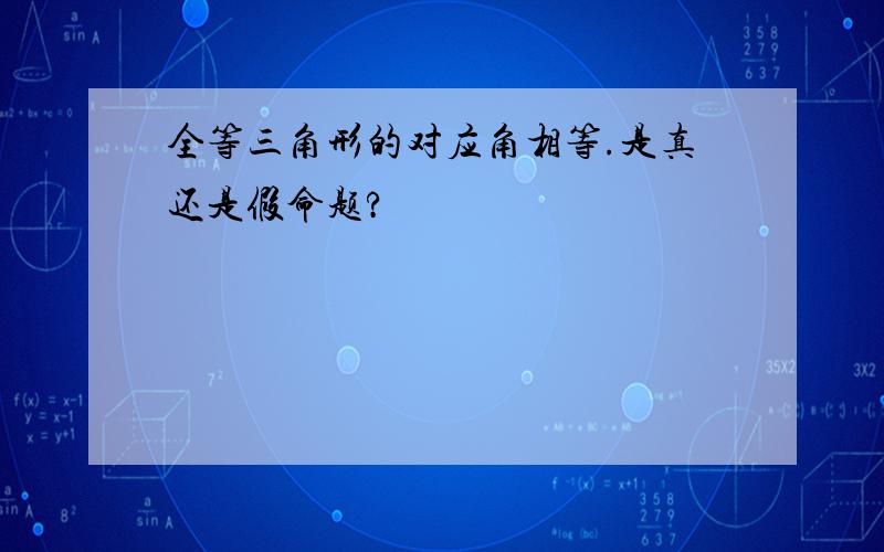 全等三角形的对应角相等.是真还是假命题?