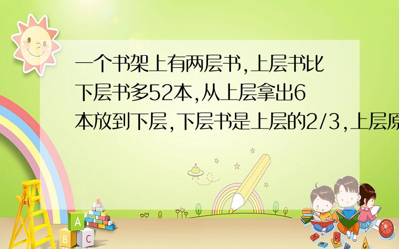 一个书架上有两层书,上层书比下层书多52本,从上层拿出6本放到下层,下层书是上层的2/3,上层原有几本书帮个忙回答一下