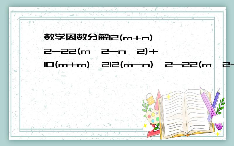 数学因数分解12(m+n)^2-22(m^2-n^2)+10(m+m)^212(m-n)^2-22(m^2-n^2)+10(m+n)^2 更正