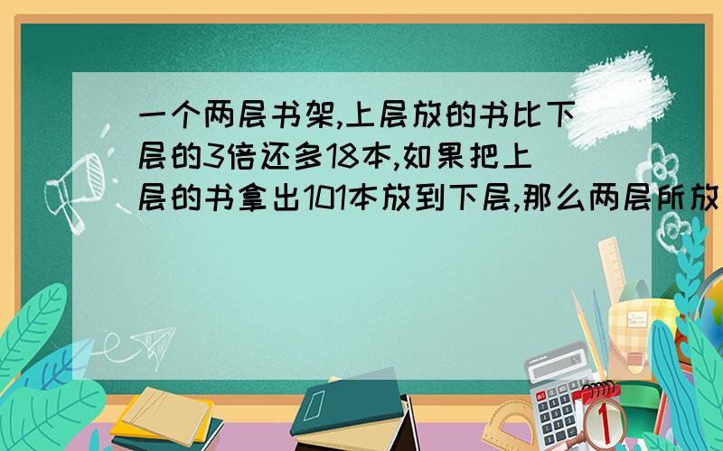 一个两层书架,上层放的书比下层的3倍还多18本,如果把上层的书拿出101本放到下层,那么两层所放的本数相原来上下层各有书几本？（用方程解）