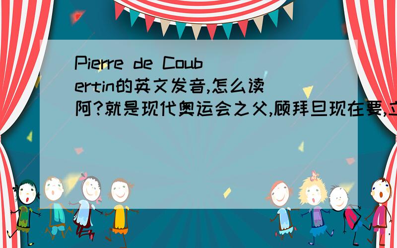 Pierre de Coubertin的英文发音,怎么读阿?就是现代奥运会之父,顾拜旦现在要,立刻要!会加分最好有音标