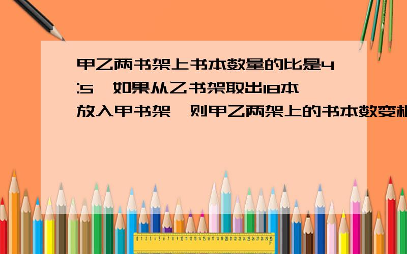 甲乙两书架上书本数量的比是4:5,如果从乙书架取出18本放入甲书架,则甲乙两架上的书本数变相等.甲乙两书架各有多少本书?要求明确的公式 答案是甲144乙180 但要知道明确的式子