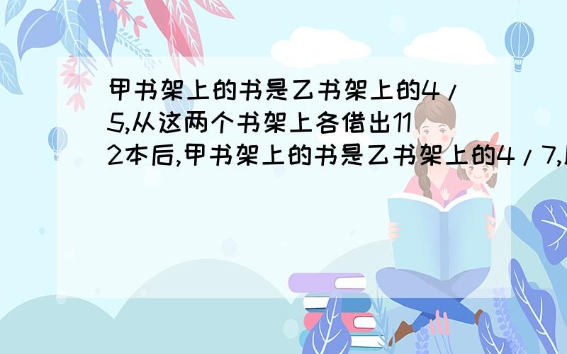 甲书架上的书是乙书架上的4/5,从这两个书架上各借出112本后,甲书架上的书是乙书架上的4/7,原来甲、乙两个书架上各有多少本书?