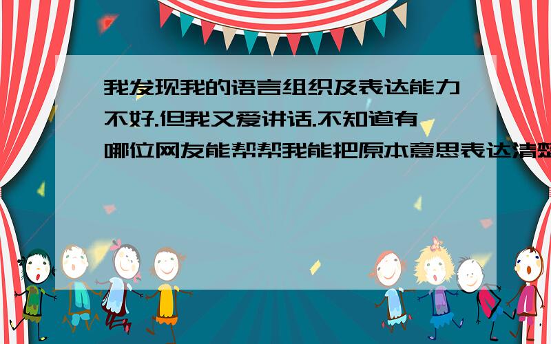 我发现我的语言组织及表达能力不好.但我又爱讲话.不知道有哪位网友能帮帮我能把原本意思表达清楚.