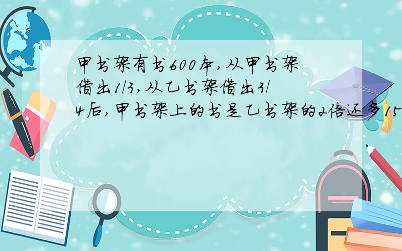 甲书架有书600本,从甲书架借出1/3,从乙书架借出3/4后,甲书架上的书是乙书架的2倍还多150本,乙书架