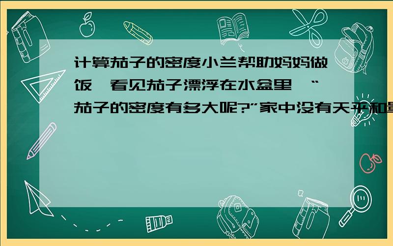 计算茄子的密度小兰帮助妈妈做饭,看见茄子漂浮在水盆里,“茄子的密度有多大呢?”家中没有天平和量筒,小兰找来一个圆柱形的井水桶和刻度尺,就粗测出了茄子的密度,你认为小兰在实验过