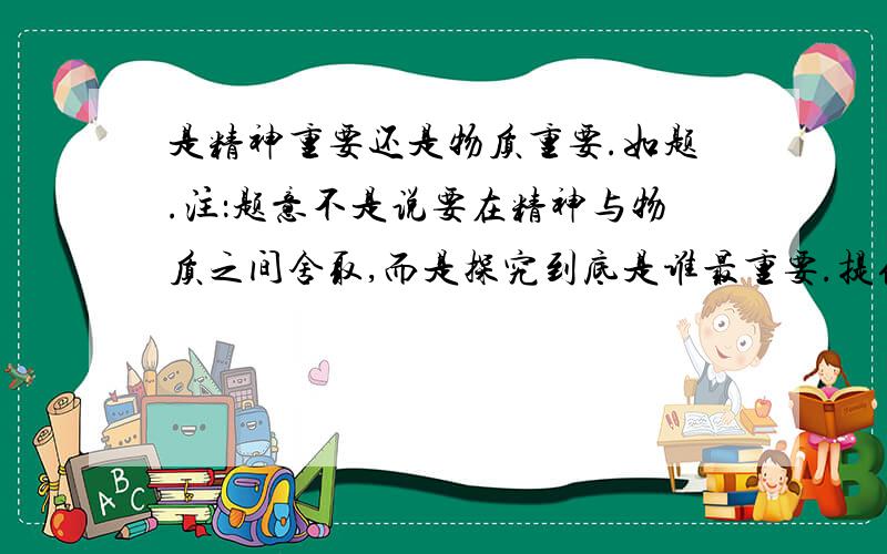 是精神重要还是物质重要.如题.注：题意不是说要在精神与物质之间舍取,而是探究到底是谁最重要.提供两个说法：主张物质更重要的：物质主导精神,物质是精神更重要.主张精神更重要的：