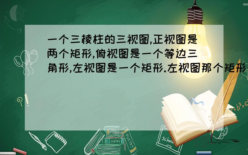 一个三棱柱的三视图,正视图是两个矩形,俯视图是一个等边三角形,左视图是一个矩形.左视图那个矩形的长为2倍根号3.厘米,宽为4厘米.