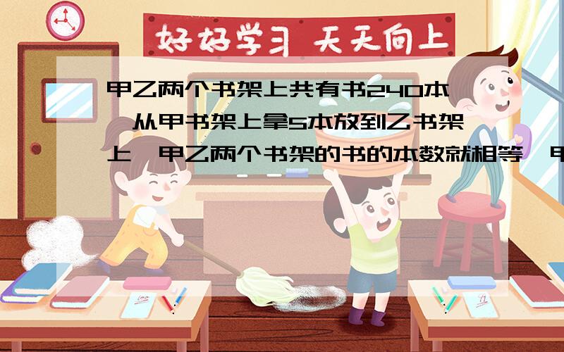 甲乙两个书架上共有书240本,从甲书架上拿5本放到乙书架上,甲乙两个书架的书的本数就相等,甲乙原来各多少本?