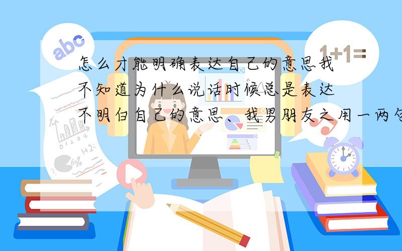 怎么才能明确表达自己的意思我不知道为什么说话时候总是表达不明白自己的意思、我男朋友之用一两句就能把我的意思明确的表达出来我很苦恼