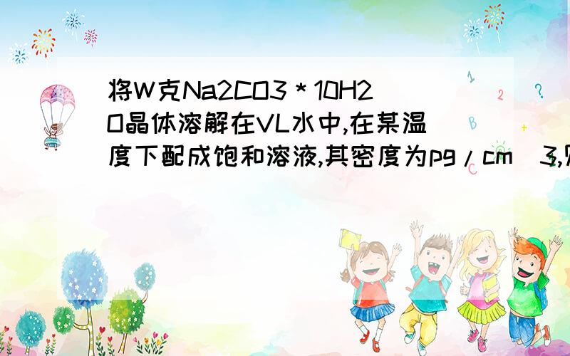 将W克Na2CO3＊10H2O晶体溶解在VL水中,在某温度下配成饱和溶液,其密度为pg/cm^3,则该溶液的物质的量浓度为（）?溶液的质量分数为（）?此温度下Na2CO3的溶解度为（）?1000pW/[286(W+V)] mol/L;5300W/[143(W+