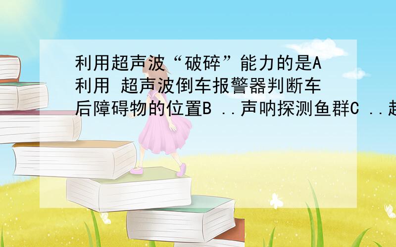 利用超声波“破碎”能力的是A利用 超声波倒车报警器判断车后障碍物的位置B ..声呐探测鱼群C ..超声波测定网球运动的速度D ..超声波清洗精细机械的污垢