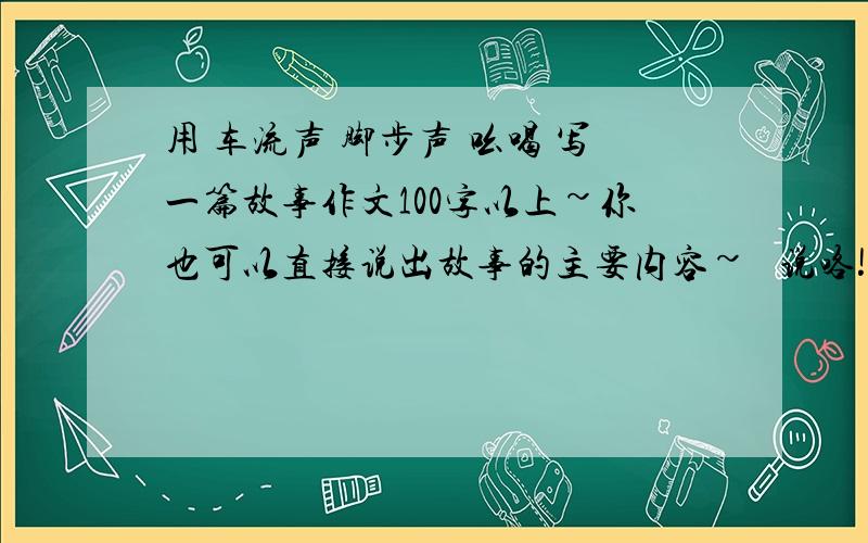 用 车流声 脚步声 吆喝 写一篇故事作文100字以上~你也可以直接说出故事的主要内容~☞ 说咯!明天要交了~