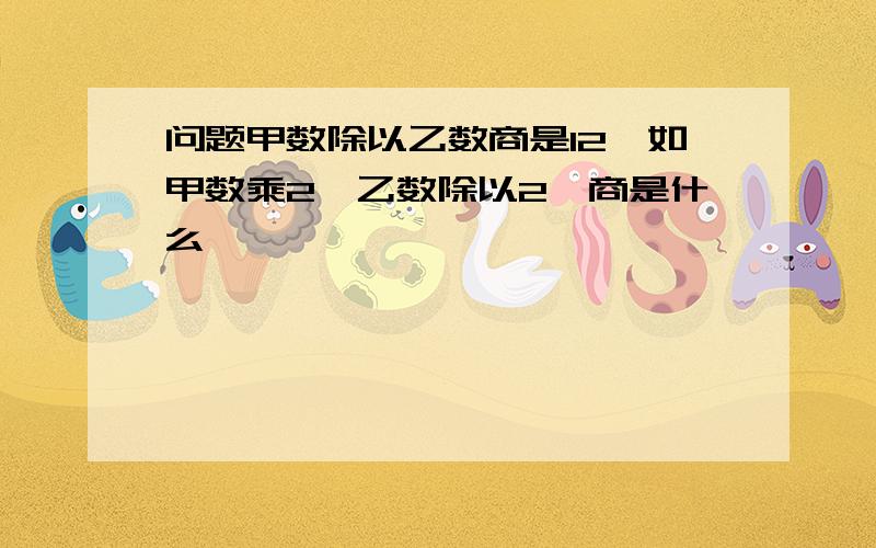 问题甲数除以乙数商是12,如甲数乘2,乙数除以2,商是什么