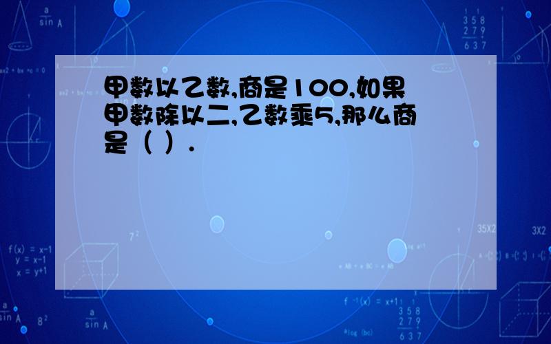 甲数以乙数,商是100,如果甲数除以二,乙数乘5,那么商是（ ）.