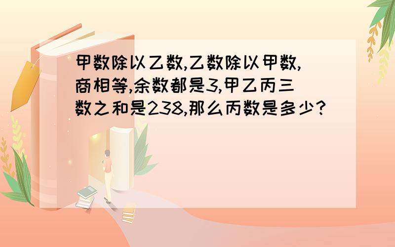 甲数除以乙数,乙数除以甲数,商相等,余数都是3,甲乙丙三数之和是238,那么丙数是多少?