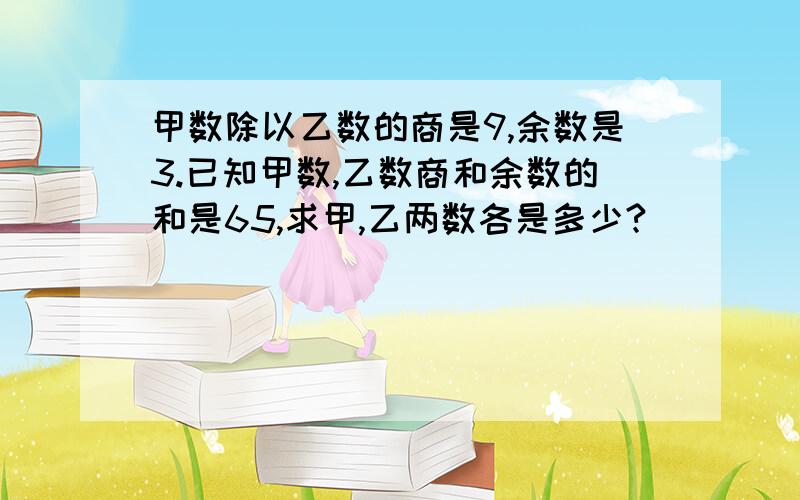 甲数除以乙数的商是9,余数是3.已知甲数,乙数商和余数的和是65,求甲,乙两数各是多少?