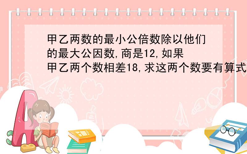 甲乙两数的最小公倍数除以他们的最大公因数,商是12,如果甲乙两个数相差18,求这两个数要有算式,