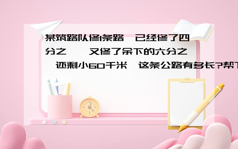 某筑路队修1条路,已经修了四分之一,又修了余下的六分之一,还剩小60千米,这条公路有多长?帮下忙!