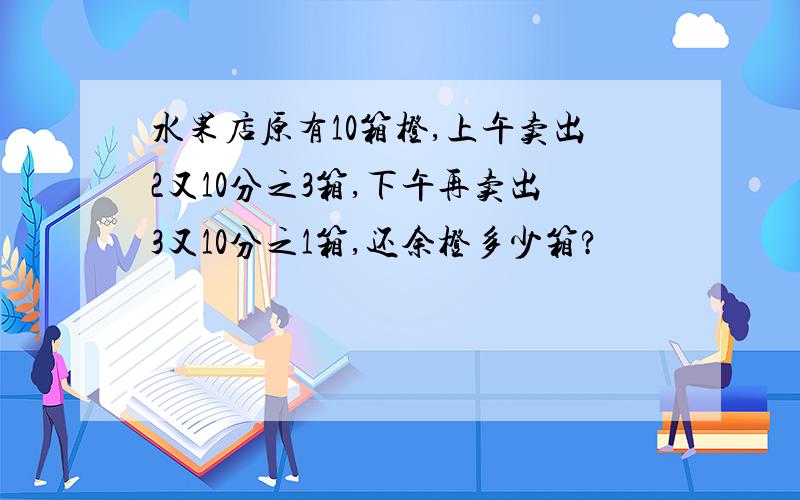 水果店原有10箱橙,上午卖出2又10分之3箱,下午再卖出3又10分之1箱,还余橙多少箱?