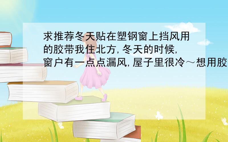 求推荐冬天贴在塑钢窗上挡风用的胶带我住北方,冬天的时候,窗户有一点点漏风,屋子里很冷～想用胶带把窗户漏风的地方贴上,但普通胶带一揭下来就会留残胶,而且很难弄掉.我想找一种贴上