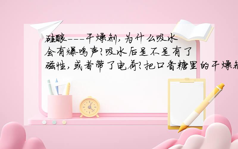 硅酸---干燥剂,为什么吸水会有爆鸣声?吸水后是不是有了磁性,或者带了电荷?把口香糖里的干燥剂放在水中,能听到微弱的爆鸣声,吸干它的水分,发现彼此好像有吸引力和微弱的排斥力,这是为