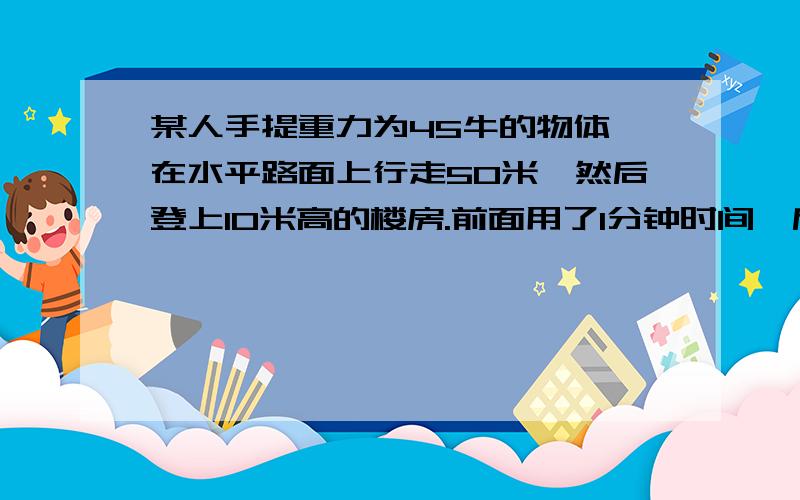 某人手提重力为45牛的物体,在水平路面上行走50米,然后登上10米高的楼房.前面用了1分钟时间,后面用了半分钟时间.这个人登楼时所做功的功率是 .