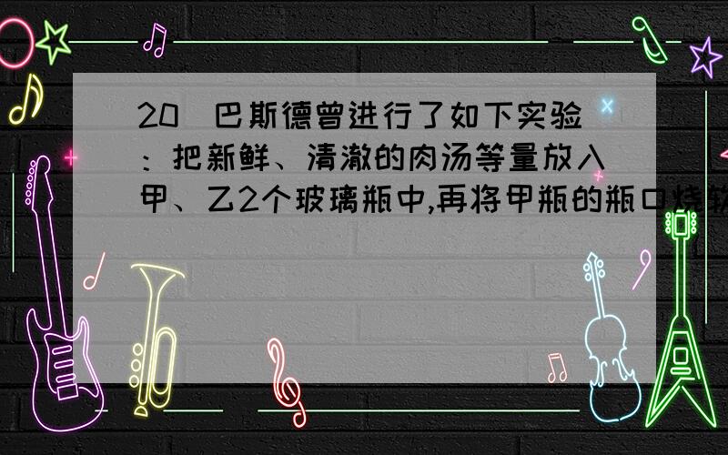 20．巴斯德曾进行了如下实验：把新鲜、清澈的肉汤等量放入甲、乙2个玻璃瓶中,再将甲瓶的瓶口烧软并拉成鹅颈状,然后将2瓶肉汤都进行煮沸,最后2瓶都敞开瓶口放在温暖环境下.一段时间后