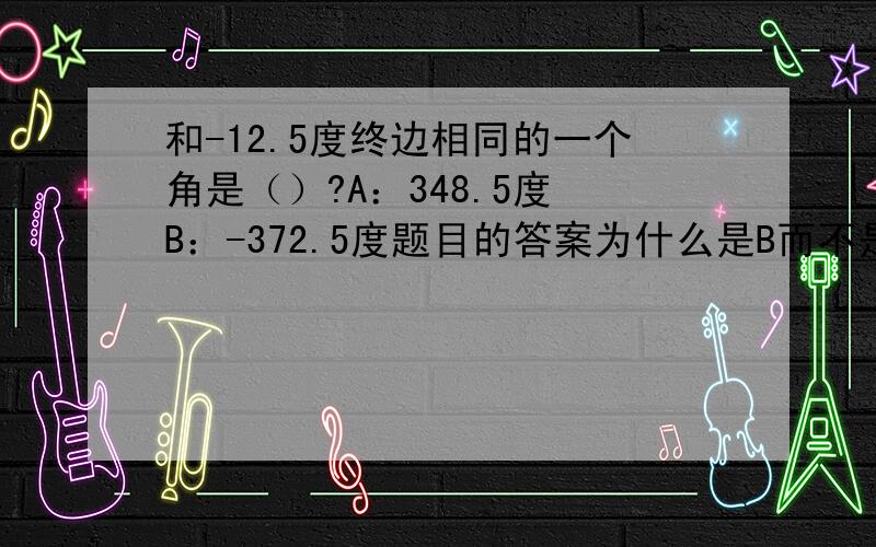 和-12.5度终边相同的一个角是（）?A：348.5度 B：-372.5度题目的答案为什么是B而不是A ,不是按照k·360+a° 360+（-12.5°）=348.