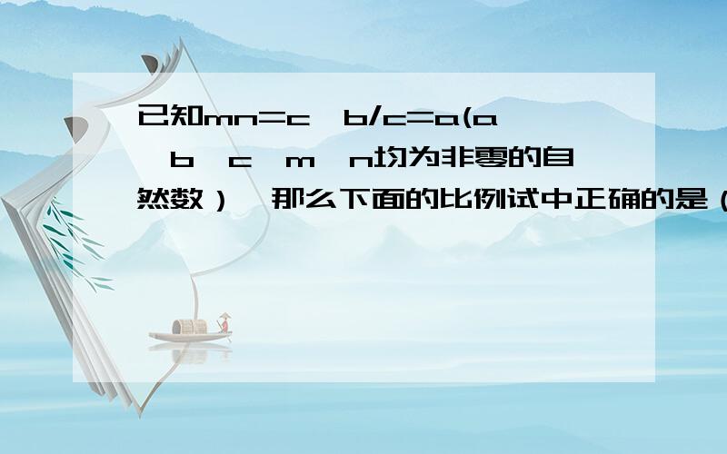 已知mn=c,b/c=a(a、b、c、m、n均为非零的自然数）,那么下面的比例试中正确的是（ ）.A.m/n=b/a   B.m/n=a/b  C.m/a=n/b  D.m/a=b/n