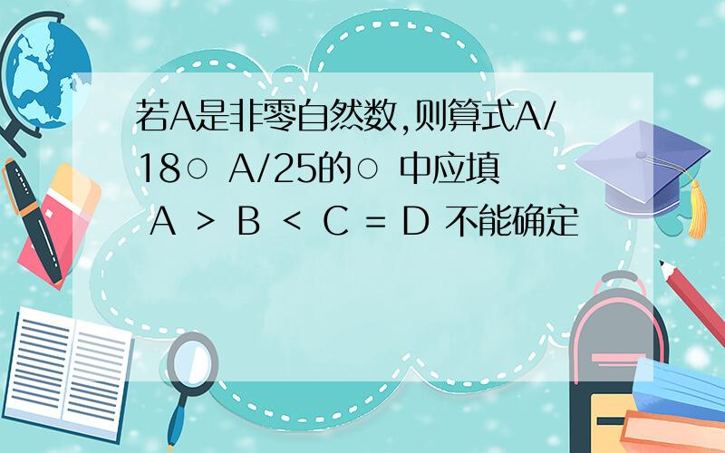 若A是非零自然数,则算式A/18○ A/25的○ 中应填 A ＞ B ＜ C = D 不能确定