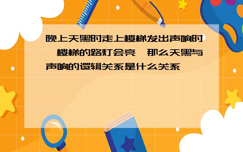 晚上天黑时走上楼梯发出声响时,楼梯的路灯会亮,那么天黑与声响的逻辑关系是什么关系