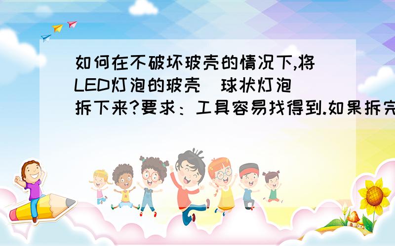 如何在不破坏玻壳的情况下,将LED灯泡的玻壳（球状灯泡）拆下来?要求：工具容易找得到.如果拆完之后还能回复原状的话更好，就算不能恢复原状，恢复成差不多也行，如何恢复呢？