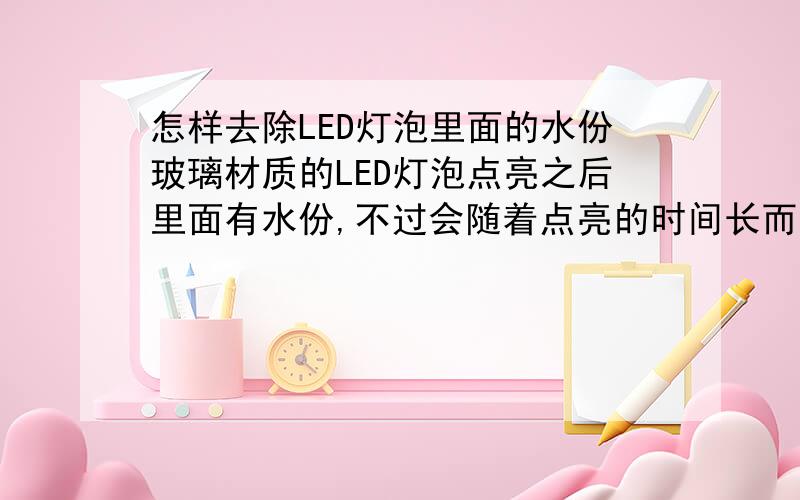 怎样去除LED灯泡里面的水份玻璃材质的LED灯泡点亮之后里面有水份,不过会随着点亮的时间长而消失.但是关掉之后,重新打开时还是一样!