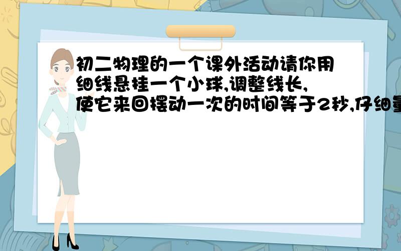 初二物理的一个课外活动请你用细线悬挂一个小球,调整线长,使它来回摆动一次的时间等于2秒,仔细量一下,从悬挂点到球心的距离是多少?有什么发现?