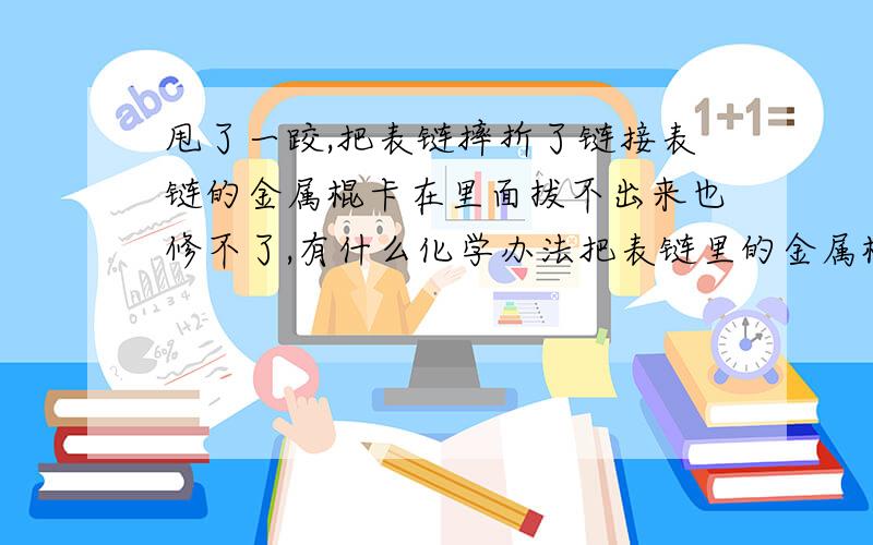 甩了一跤,把表链摔折了链接表链的金属棍卡在里面拔不出来也修不了,有什么化学办法把表链里的金属棍取出.